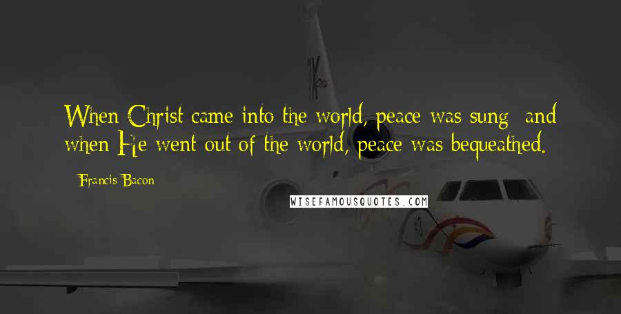 Francis Bacon Quotes: When Christ came into the world, peace was sung; and when He went out of the world, peace was bequeathed.