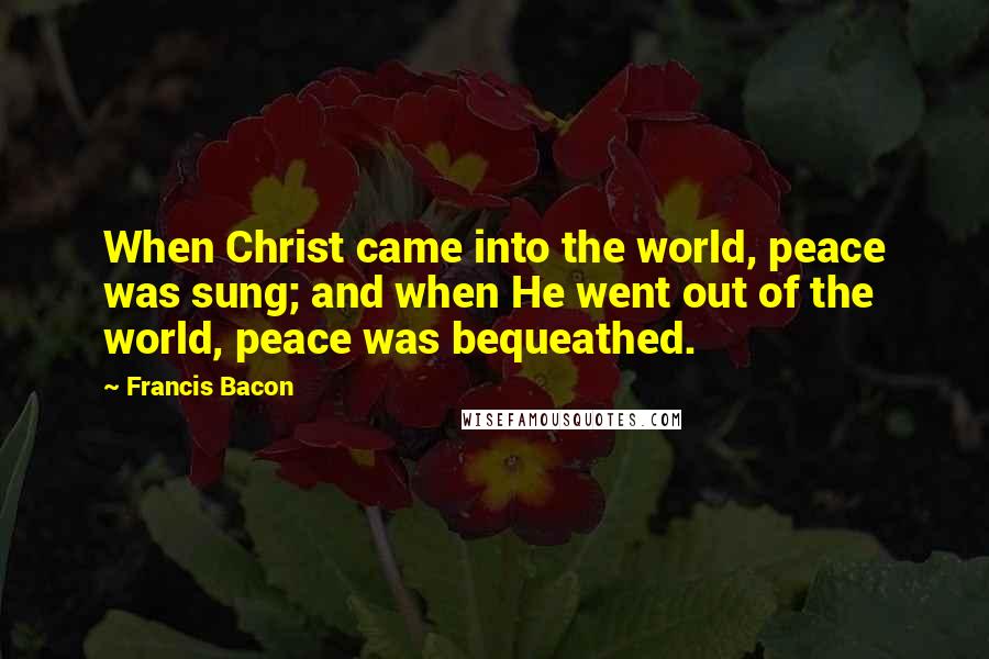 Francis Bacon Quotes: When Christ came into the world, peace was sung; and when He went out of the world, peace was bequeathed.