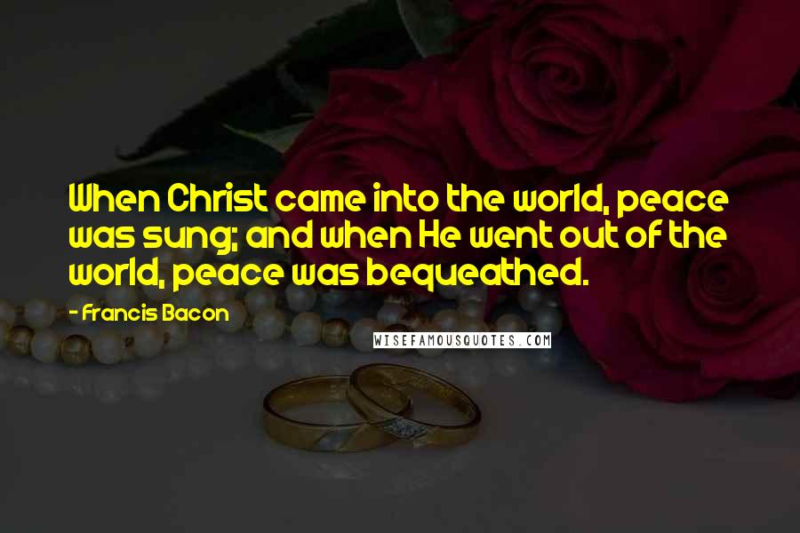 Francis Bacon Quotes: When Christ came into the world, peace was sung; and when He went out of the world, peace was bequeathed.