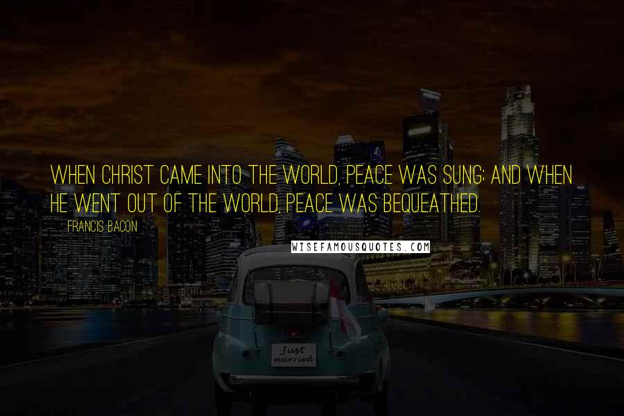 Francis Bacon Quotes: When Christ came into the world, peace was sung; and when He went out of the world, peace was bequeathed.