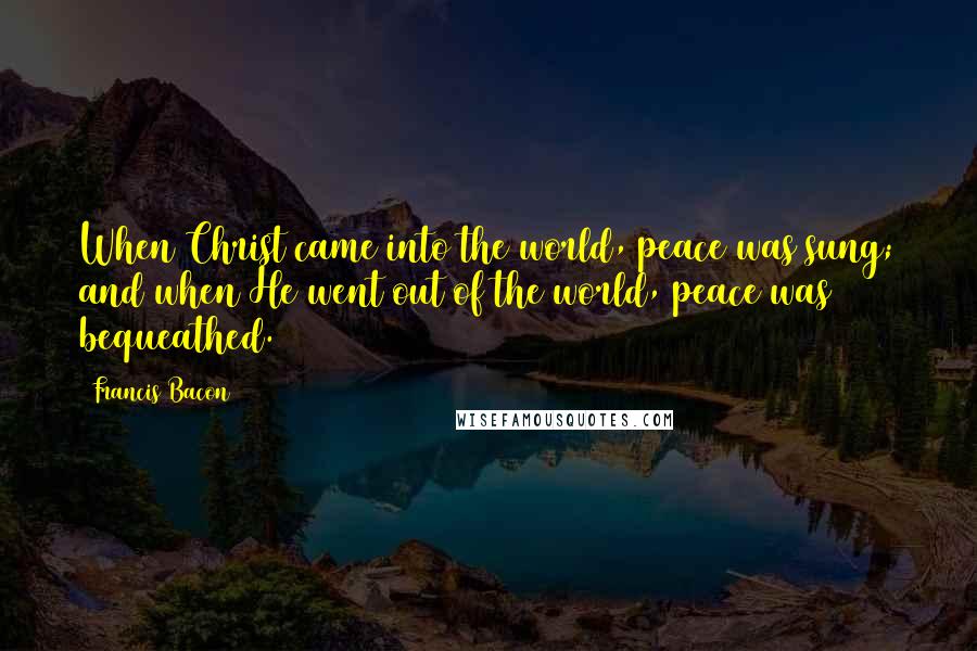 Francis Bacon Quotes: When Christ came into the world, peace was sung; and when He went out of the world, peace was bequeathed.