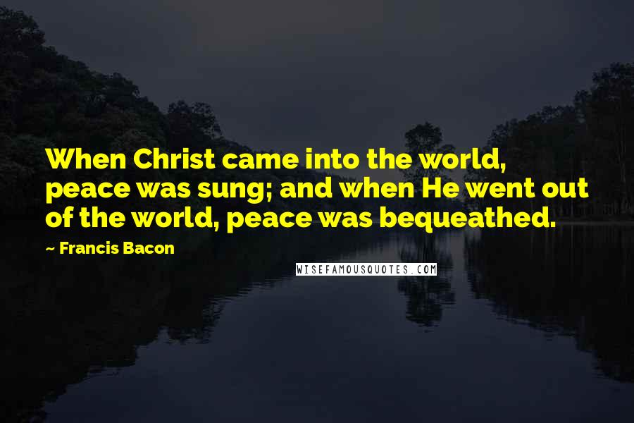 Francis Bacon Quotes: When Christ came into the world, peace was sung; and when He went out of the world, peace was bequeathed.