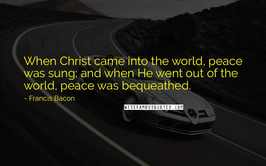 Francis Bacon Quotes: When Christ came into the world, peace was sung; and when He went out of the world, peace was bequeathed.