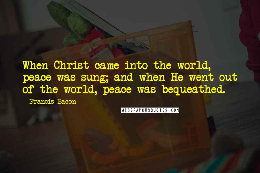Francis Bacon Quotes: When Christ came into the world, peace was sung; and when He went out of the world, peace was bequeathed.