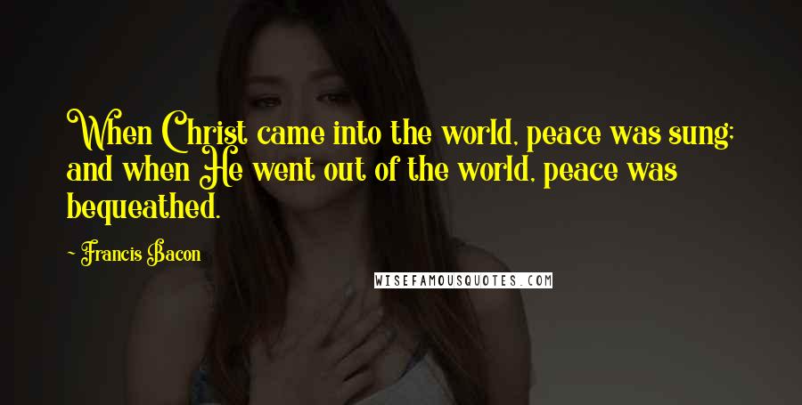 Francis Bacon Quotes: When Christ came into the world, peace was sung; and when He went out of the world, peace was bequeathed.