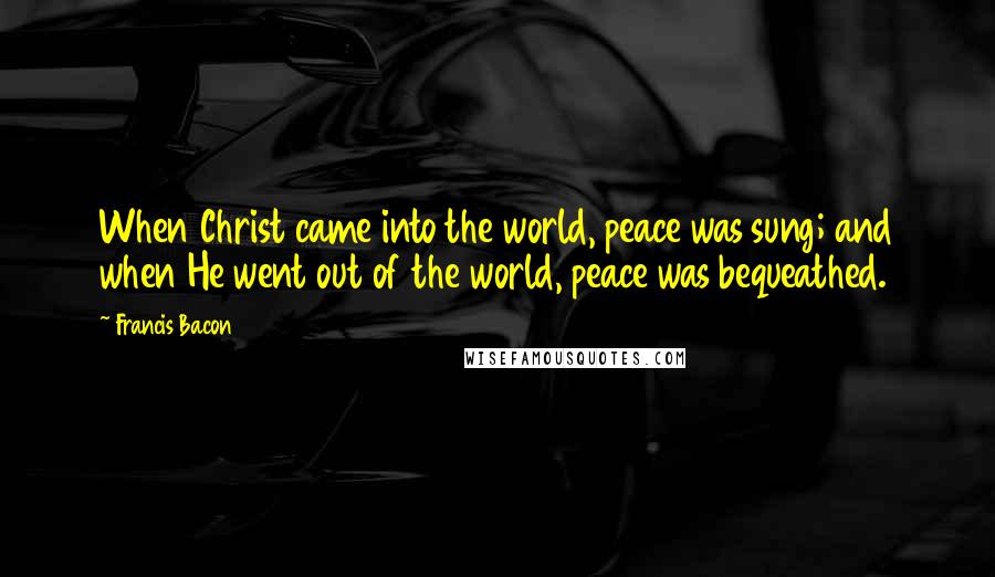 Francis Bacon Quotes: When Christ came into the world, peace was sung; and when He went out of the world, peace was bequeathed.