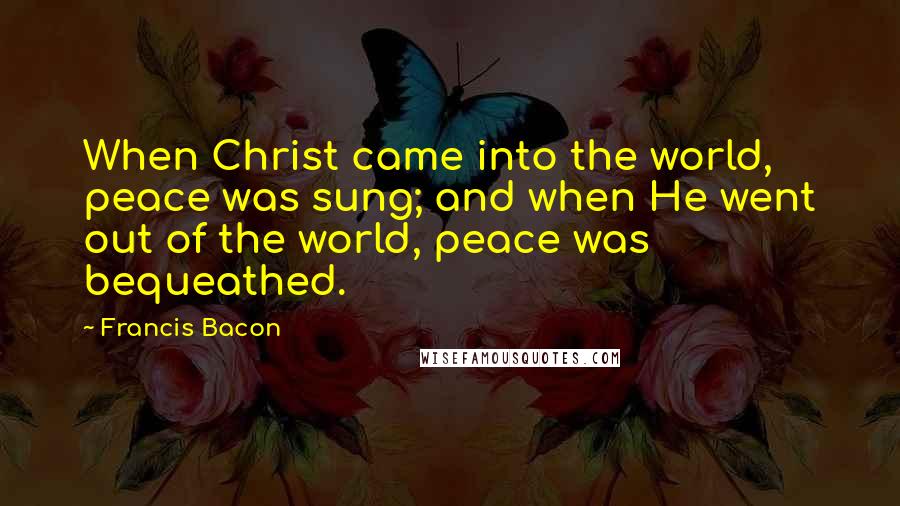 Francis Bacon Quotes: When Christ came into the world, peace was sung; and when He went out of the world, peace was bequeathed.