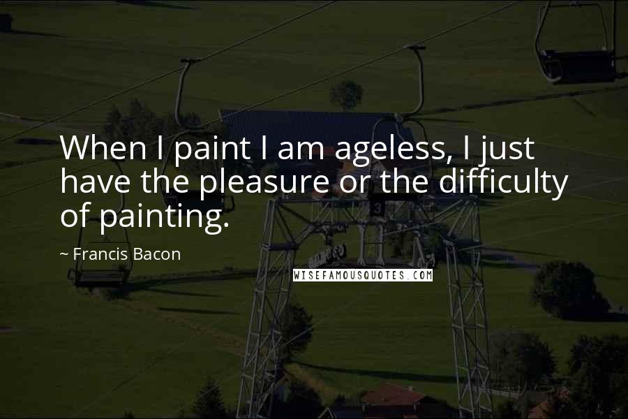 Francis Bacon Quotes: When I paint I am ageless, I just have the pleasure or the difficulty of painting.