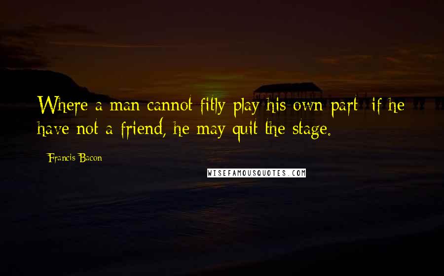 Francis Bacon Quotes: Where a man cannot fitly play his own part; if he have not a friend, he may quit the stage.