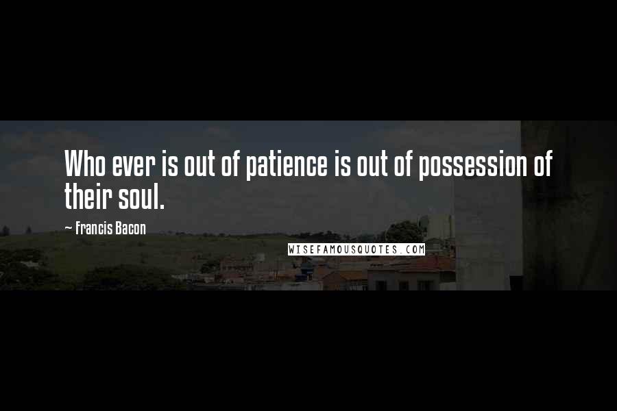 Francis Bacon Quotes: Who ever is out of patience is out of possession of their soul.