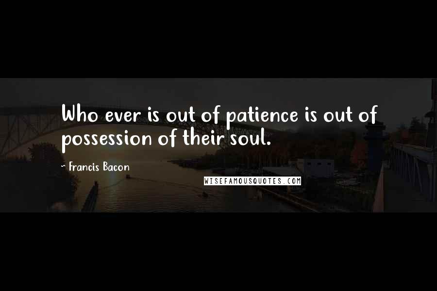 Francis Bacon Quotes: Who ever is out of patience is out of possession of their soul.