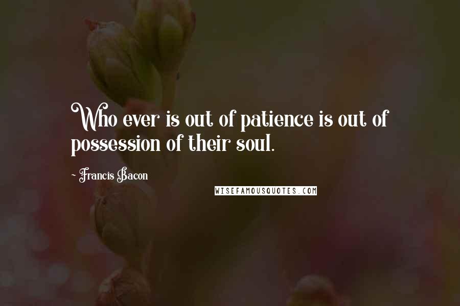 Francis Bacon Quotes: Who ever is out of patience is out of possession of their soul.