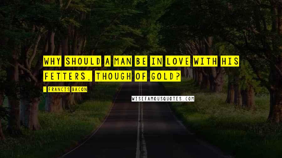 Francis Bacon Quotes: Why should a man be in love with his fetters, though of gold?