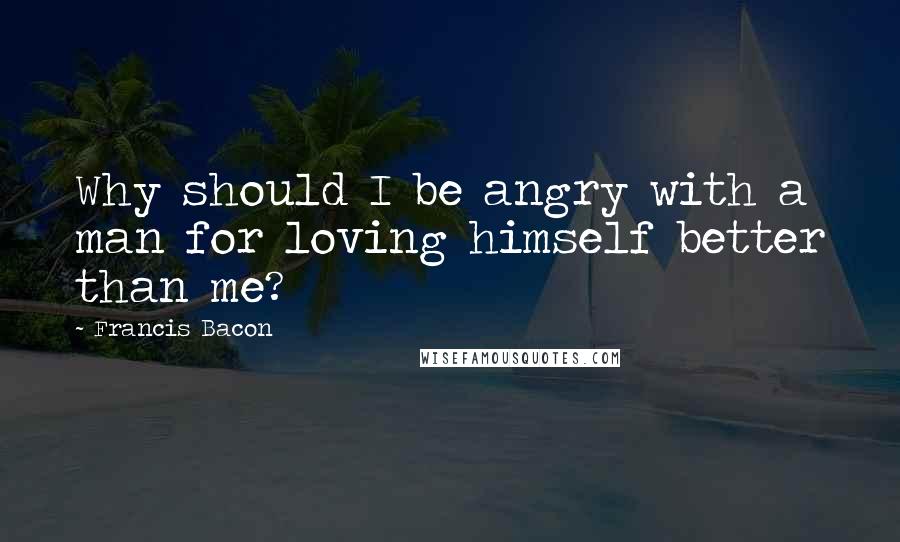 Francis Bacon Quotes: Why should I be angry with a man for loving himself better than me?