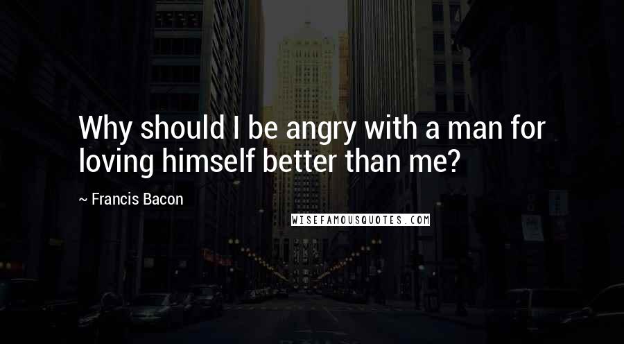 Francis Bacon Quotes: Why should I be angry with a man for loving himself better than me?