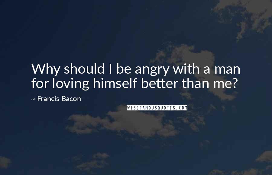 Francis Bacon Quotes: Why should I be angry with a man for loving himself better than me?