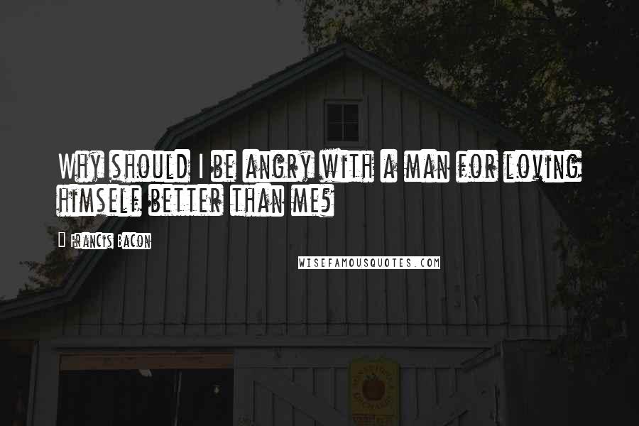 Francis Bacon Quotes: Why should I be angry with a man for loving himself better than me?