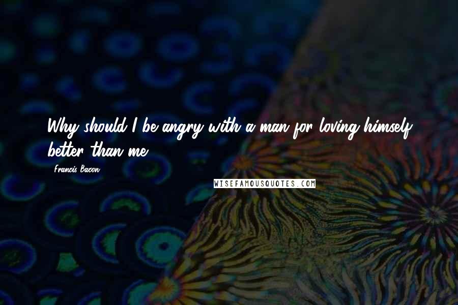 Francis Bacon Quotes: Why should I be angry with a man for loving himself better than me?