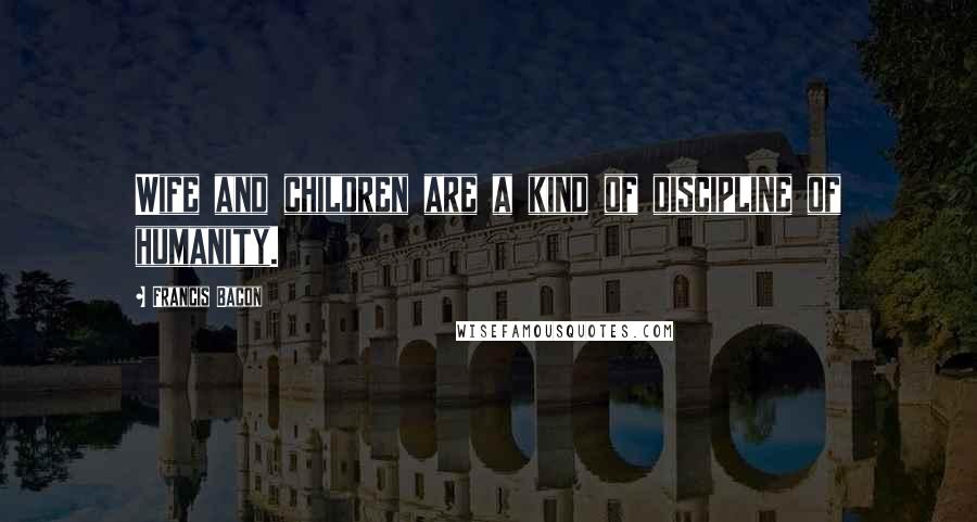 Francis Bacon Quotes: Wife and children are a kind of discipline of humanity.