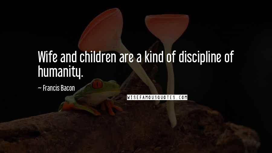 Francis Bacon Quotes: Wife and children are a kind of discipline of humanity.