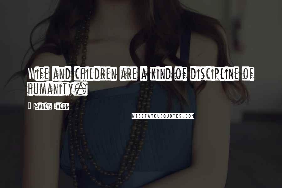 Francis Bacon Quotes: Wife and children are a kind of discipline of humanity.