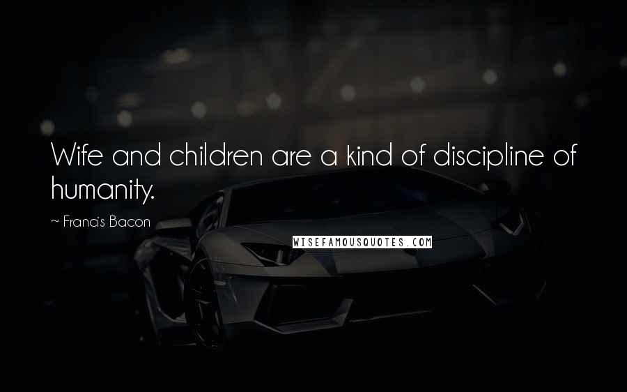 Francis Bacon Quotes: Wife and children are a kind of discipline of humanity.