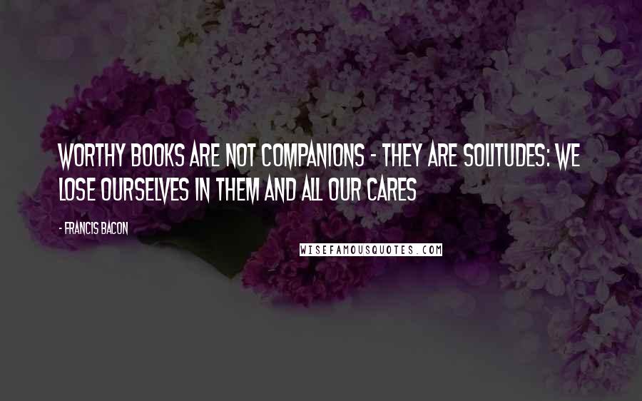 Francis Bacon Quotes: Worthy books are not companions - they are solitudes: we lose ourselves in them and all our cares