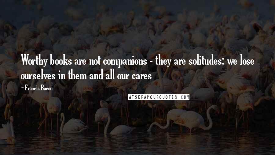 Francis Bacon Quotes: Worthy books are not companions - they are solitudes: we lose ourselves in them and all our cares