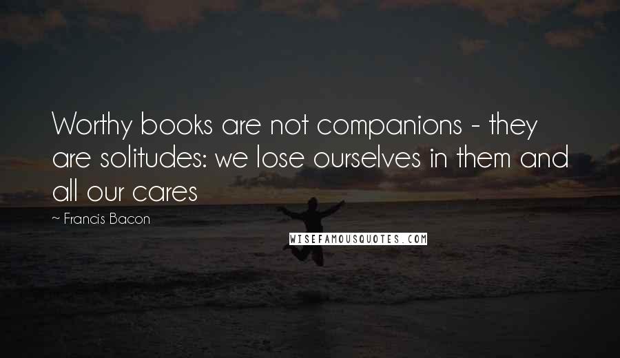 Francis Bacon Quotes: Worthy books are not companions - they are solitudes: we lose ourselves in them and all our cares