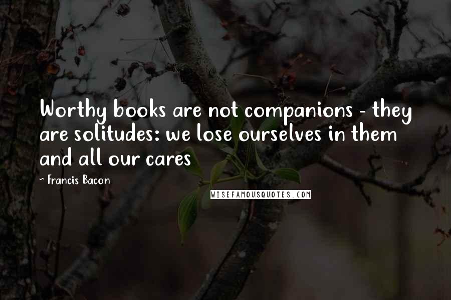 Francis Bacon Quotes: Worthy books are not companions - they are solitudes: we lose ourselves in them and all our cares