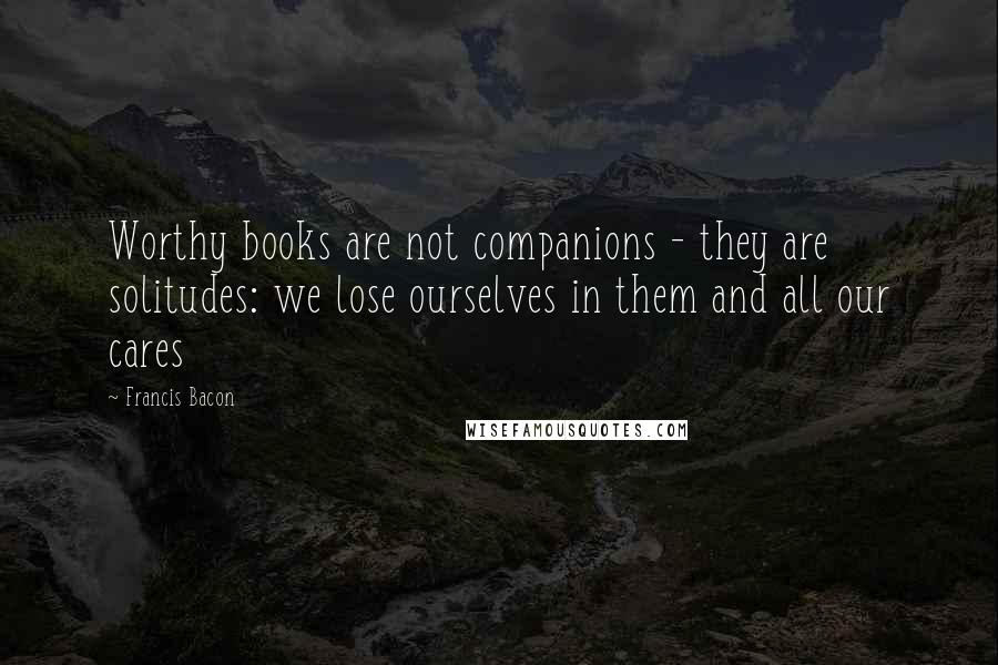 Francis Bacon Quotes: Worthy books are not companions - they are solitudes: we lose ourselves in them and all our cares