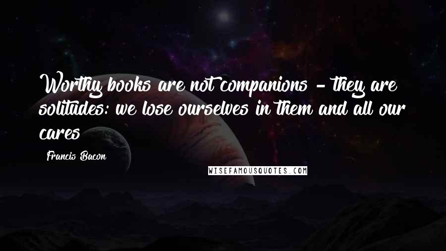 Francis Bacon Quotes: Worthy books are not companions - they are solitudes: we lose ourselves in them and all our cares