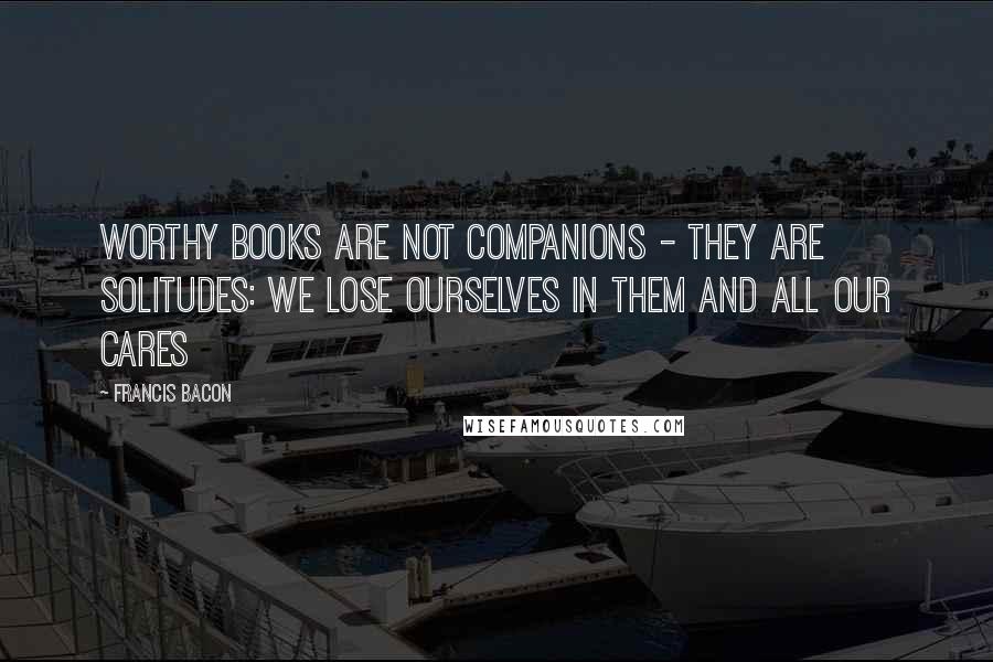Francis Bacon Quotes: Worthy books are not companions - they are solitudes: we lose ourselves in them and all our cares