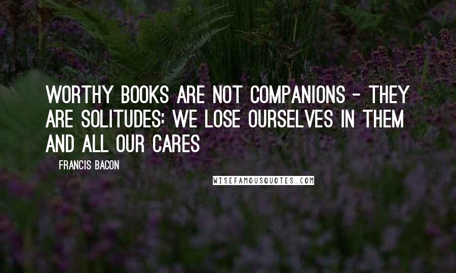 Francis Bacon Quotes: Worthy books are not companions - they are solitudes: we lose ourselves in them and all our cares