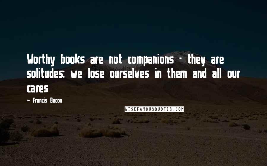 Francis Bacon Quotes: Worthy books are not companions - they are solitudes: we lose ourselves in them and all our cares