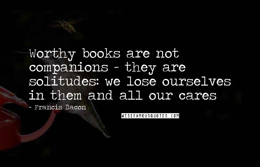 Francis Bacon Quotes: Worthy books are not companions - they are solitudes: we lose ourselves in them and all our cares