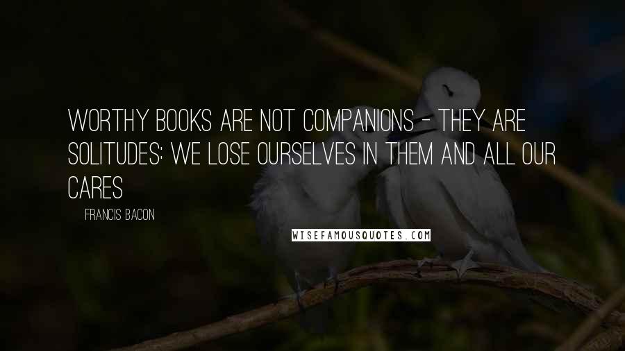 Francis Bacon Quotes: Worthy books are not companions - they are solitudes: we lose ourselves in them and all our cares