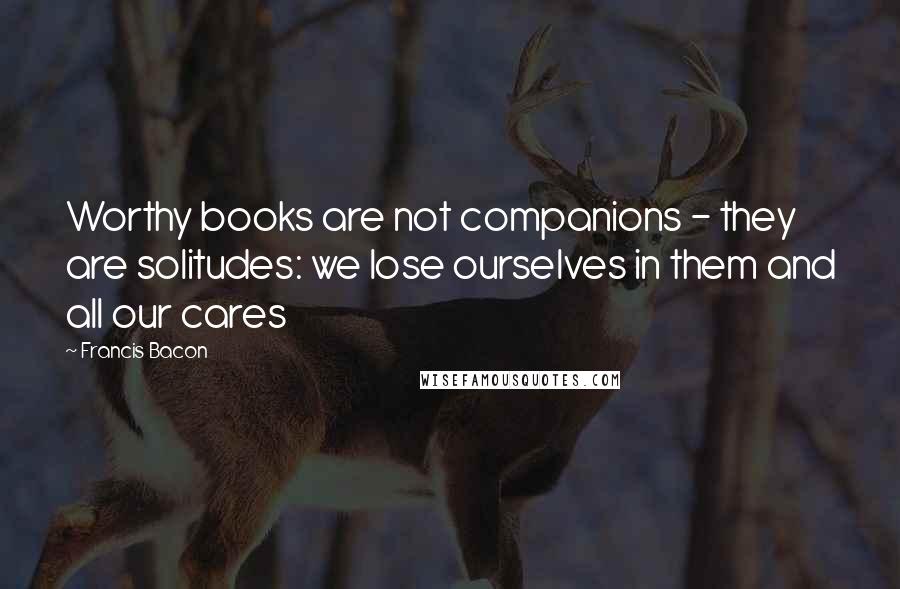 Francis Bacon Quotes: Worthy books are not companions - they are solitudes: we lose ourselves in them and all our cares