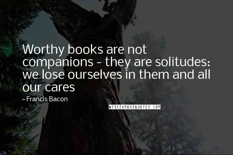 Francis Bacon Quotes: Worthy books are not companions - they are solitudes: we lose ourselves in them and all our cares