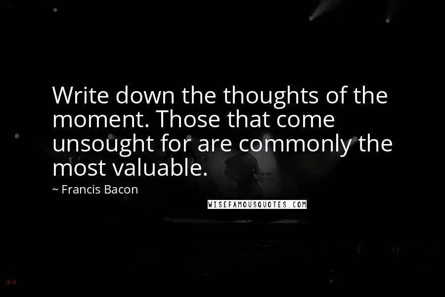 Francis Bacon Quotes: Write down the thoughts of the moment. Those that come unsought for are commonly the most valuable.