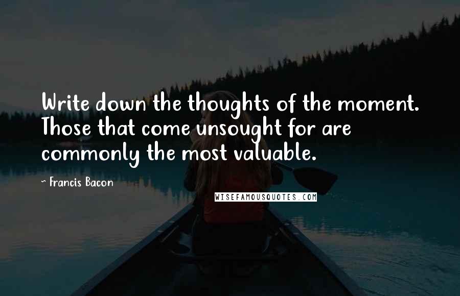 Francis Bacon Quotes: Write down the thoughts of the moment. Those that come unsought for are commonly the most valuable.