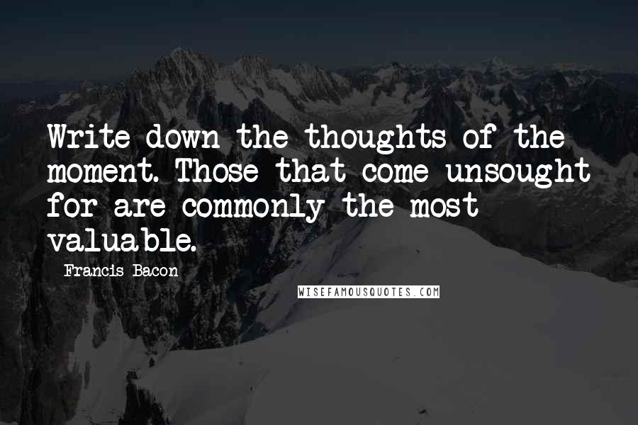 Francis Bacon Quotes: Write down the thoughts of the moment. Those that come unsought for are commonly the most valuable.