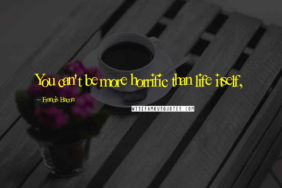Francis Bacon Quotes: You can't be more horrific than life itself,