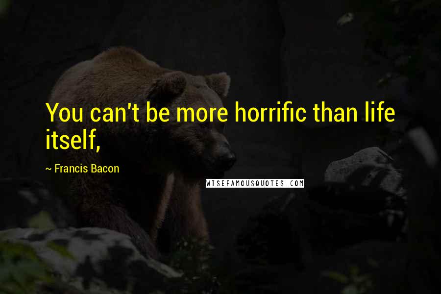 Francis Bacon Quotes: You can't be more horrific than life itself,
