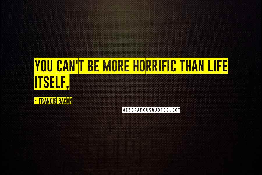 Francis Bacon Quotes: You can't be more horrific than life itself,