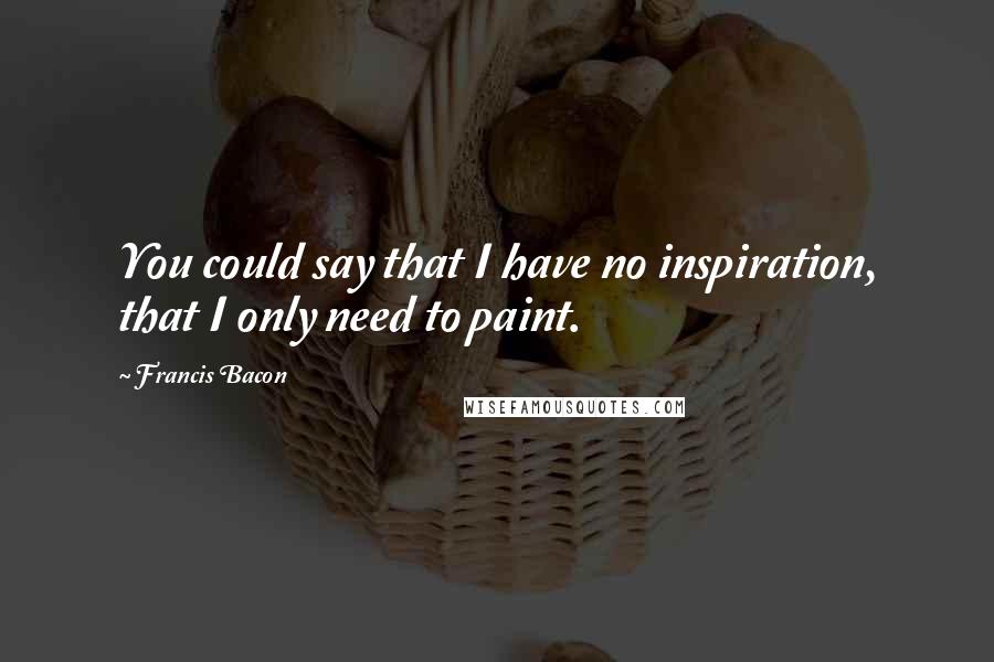 Francis Bacon Quotes: You could say that I have no inspiration, that I only need to paint.