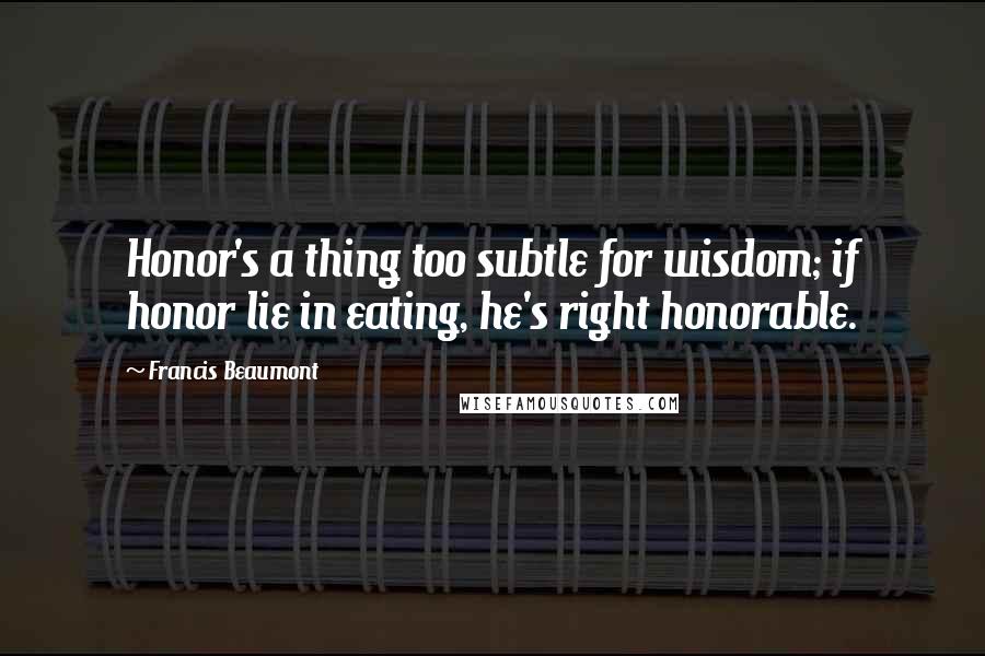 Francis Beaumont Quotes: Honor's a thing too subtle for wisdom; if honor lie in eating, he's right honorable.