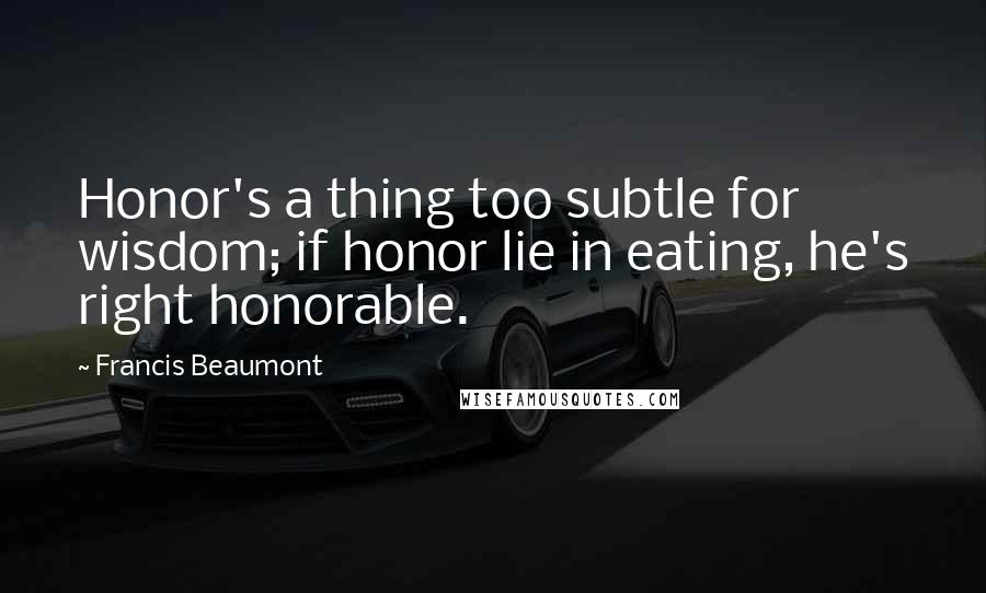 Francis Beaumont Quotes: Honor's a thing too subtle for wisdom; if honor lie in eating, he's right honorable.