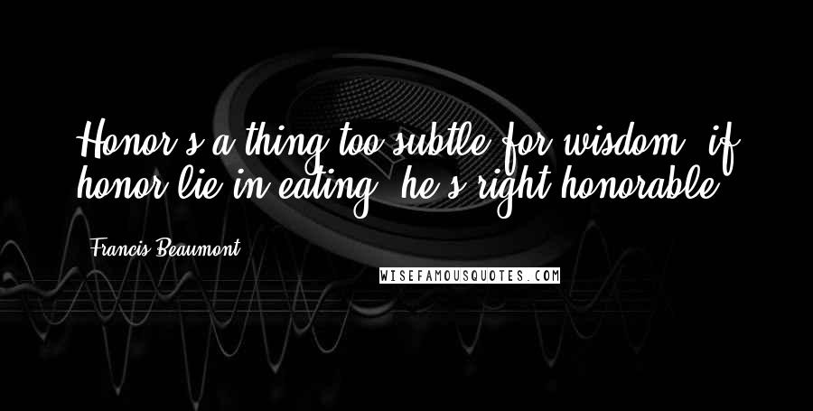 Francis Beaumont Quotes: Honor's a thing too subtle for wisdom; if honor lie in eating, he's right honorable.