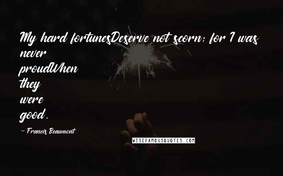 Francis Beaumont Quotes: My hard fortunesDeserve not scorn; for I was never proudWhen they were good.